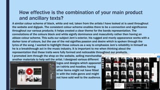 How effective is the combination of your main product
and ancillary texts?
A similar colour scheme of black, white and red, taken from the artists I have looked at is used throughout
the website and digipak. The consistent colour scheme enables there to be a connection and significance
throughout our various products; it helps created a clear theme for the bands representation. The
connotations of the colours black and white signify dominance and masculinity rather then having an
ablaze colour scheme. This suits our subject Jem’s exterior, his rugged and manly appearance works with a
darker tone of colours, but the use of the red signifies passion and desire which is spoken through the
lyrics of the song. I wanted to highlight these colours as a way to emphasize Jem’s reliability in himself as
he is a breakthrough act in the music industry. It is important to me when thinking about the
representation that these traits were fully formed and noticeable throughout our products.
I promoted Jem through the shop on the website, selling merchandise
another materials to help sell the artist. I designed various different
logos and designs which appeared
on t-shirts and hoodies; having
other items might not have fitted
in with the indie genre and might
not have sold well to the audience.
 