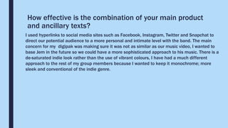 How effective is the combination of your main product
and ancillary texts?
I used hyperlinks to social media sites such as Facebook, Instagram, Twitter and Snapchat to
direct our potential audience to a more personal and intimate level with the band. The main
concern for my digipak was making sure it was not as similar as our music video, I wanted to
base Jem in the future so we could have a more sophisticated approach to his music. There is a
de-saturated indie look rather than the use of vibrant colours, I have had a much different
approach to the rest of my group members because I wanted to keep it monochrome; more
sleek and conventional of the indie genre.
 