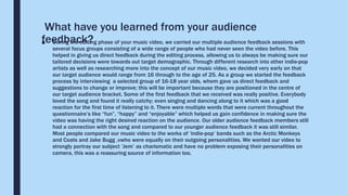What have you learned from your audience
feedback?■ During the editing phase of your music video, we carried our multiple audience feedback sessions with
several focus groups consisting of a wide range of people who had never seen the video before. This
helped in giving us direct feedback during the editing process, allowing us to always be making sure our
tailored decisions were towards out target demographic. Through different research into other indie-pop
artists as well as researching more into the concept of our music video, we decided very early on that
our target audience would range from 16 through to the age of 25. As a group we started the feedback
process by interviewing a selected group of 16-18 year olds, whom gave us direct feedback and
suggestions to change or improve; this will be important because they are positioned in the centre of
our target audience bracket. Some of the first feedback that we received was really positive. Everybody
loved the song and found it really catchy; even singing and dancing along to it which was a good
reaction for the first time of listening to it. There were multiple words that were current throughout the
questionnaire’s like “fun”, “happy” and “enjoyable” which helped us gain confidence in making sure the
video was having the right desired reaction on the audience. Our older audience feedback members still
had a connection with the song and compared to our younger audience feedback it was still similar.
Most people compared our music video to the works of ‘indie-pop’ bands such as the Arctic Monkeys
and Coats and Jake Bugg ,vwho were equally on their outgoing personalities. We wanted our video to
strongly portray our subject ’Jem’ as charismatic and have no problem exposing their personalities on
camera, this was a reassuring source of information too.
 