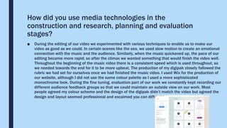 How did you use media technologies in the
construction and research, planning and evaluation
stages?
■ During the editing of our video we experimented with various techniques to enable us to make our
video as good as we could. In certain scenes like the sea, we used slow motion to create an emotional
connection with the music and the audience. Similarly, when the music quickened up, the pace of our
editing became more rapid; so after the climax we wanted something that would finish the video well.
Throughout the beginning of the music video there is a consistent speed which is used throughout, so
we needed towards the end for it to be more upbeat. The production of my digipak closely followed the
rubric we had set for ourselves once we had finished the music video. I used Wix for the production of
our website, although I did not use the same colour palette as I used a more sophisticated
monochrome look. During the fine tuning, evaluation part of our work we constantly kept recording our
different audience feedback groups so that we could maintain an outside view on our work. Most
people agreed my colour scheme and the design of the digipak didn’t match the video but agreed the
design and layout seemed professional and excaimed you can differ your works.
 