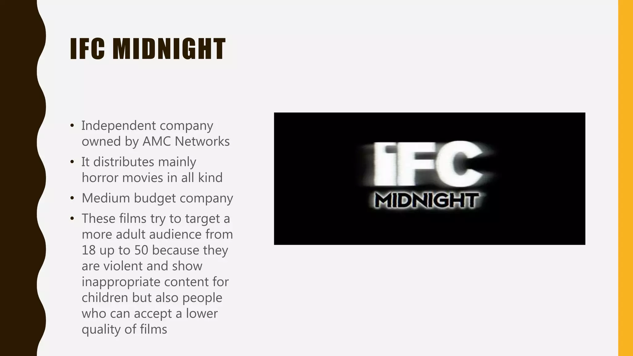IFC MIDNIGHT
• Independent company
owned by AMC Networks
• It distributes mainly
horror movies in all kind
• Medium budget company
• These films try to target a
more adult audience from
18 up to 50 because they
are violent and show
inappropriate content for
children but also people
who can accept a lower
quality of films
 