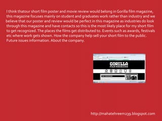 http://mahatehreem239.blogspot.com
I think thatour short film poster and movie review would belong in Gorilla film magazine,
this magazine focuses mainly on student and graduates work rather than industry and we
believe that our poster and review would be perfect in this magazine as industries do look
through this magazine and have contacts so this is the most likely place for my short film
to get recognized.The places the films get distributed to. Events such as awards, festivals
etc where work gets shown. How the company help sell your short film to the public.
Future issues information. About the company.
 