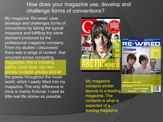 How does your magazine use, develop and
             challenge forms of conventions?
My magazine ‘Re-wired’ uses,
develops and challenges forms of
conventions by taking the typical
magazine and fulfilling the same
standard produced by the
professional magazine company.
From my studies I discovered
there was a range of content that
occurred across competing
magazines; this is including
catchy cover lines, top new
stories, in-depth articles and all
the gossip throughout the music
world, which I easily fitted into my    My magazine
magazine. The only difference is        contains similar
mine is mainly fictional, I used as     layouts to a leading
little real life stories as possible.   magazine. The
                                        contents is what is
                                        expected of a
                                        leading magazine.
 