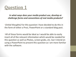 Question 1
In what ways does your media product use, develop or
challenge forms and conventions of real media products?
•(initial thoughts) For this question I have decided to do this in
the form of either a Prezi, PowerPoint or a standard blog post.
•All of these forms would be ideal as I would be able to easily
insert all of the relevant information which would be needed for
this question as well as Photos, screen grabs, etc. but I intend on
using a PowerPoint to present this question as I am more familiar
with the software.
 