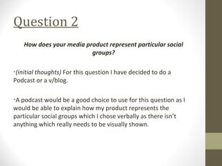Question 2
How does your media product represent particular social
groups?
•(initial thoughts) For this question I have decided to do a
Podcast or a v/blog.
•A podcast would be a good choice to use for this question as I
would be able to explain how my product represents the
particular social groups which I chose verbally as there isn’t
anything which really needs to be visually shown.
 