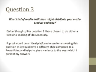 Question 3
What kind of media institution might distribute your media
product and why?
•(initial thoughts) For question 3 I have chosen to do either a
Prezi or a ‘making of’ documentary.
•A prezi would be an ideal platform to use for answering this
question as it would have a different style compared to a
PowerPoint and helps to give a variance to the ways which I
present my answers.
 
