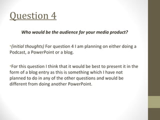 Question 4
Who would be the audience for your media product?
•(initial thoughts) For question 4 I am planning on either doing a
Podcast, a PowerPoint or a blog.
•For this question I think that it would be best to present it in the
form of a blog entry as this is something which I have not
planned to do in any of the other questions and would be
different from doing another PowerPoint.
 