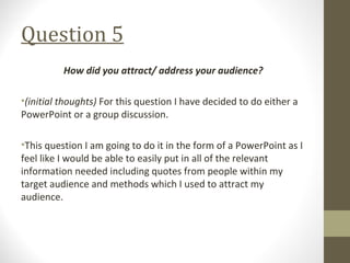 Question 5
How did you attract/ address your audience?
•(initial thoughts) For this question I have decided to do either a
PowerPoint or a group discussion.
•This question I am going to do it in the form of a PowerPoint as I
feel like I would be able to easily put in all of the relevant
information needed including quotes from people within my
target audience and methods which I used to attract my
audience.
 