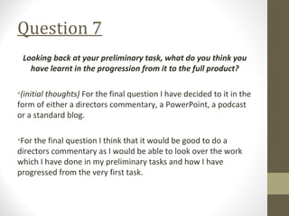 Question 7
Looking back at your preliminary task, what do you think you
have learnt in the progression from it to the full product?
•(initial thoughts) For the final question I have decided to it in the
form of either a directors commentary, a PowerPoint, a podcast
or a standard blog.
•For the final question I think that it would be good to do a
directors commentary as I would be able to look over the work
which I have done in my preliminary tasks and how I have
progressed from the very first task.
 