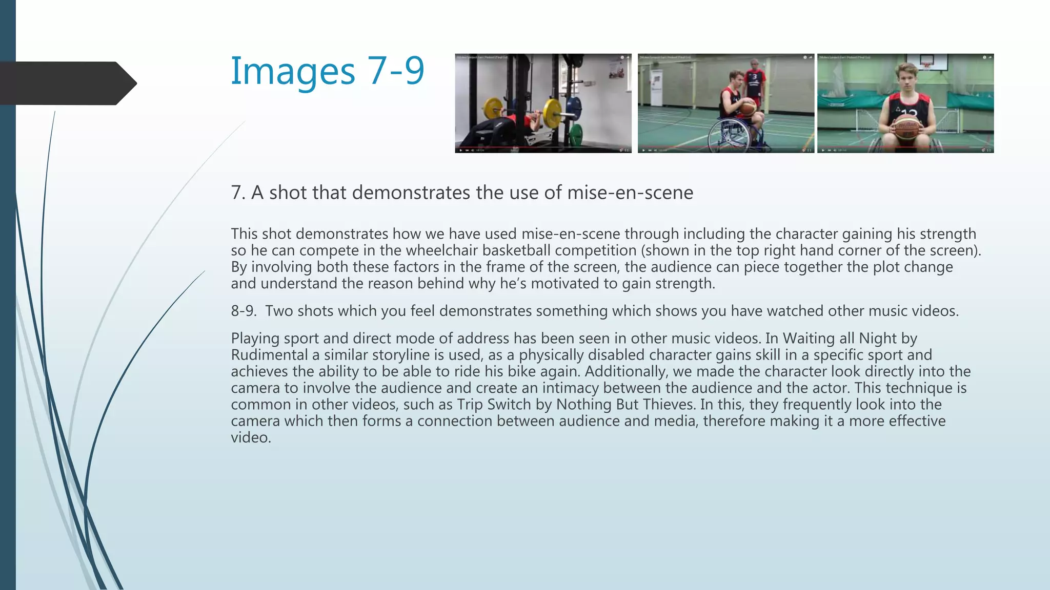 Images 7-9
7. A shot that demonstrates the use of mise-en-scene
This shot demonstrates how we have used mise-en-scene through including the character gaining his strength
so he can compete in the wheelchair basketball competition (shown in the top right hand corner of the screen).
By involving both these factors in the frame of the screen, the audience can piece together the plot change
and understand the reason behind why he’s motivated to gain strength.
8-9. Two shots which you feel demonstrates something which shows you have watched other music videos.
Playing sport and direct mode of address has been seen in other music videos. In Waiting all Night by
Rudimental a similar storyline is used, as a physically disabled character gains skill in a specific sport and
achieves the ability to be able to ride his bike again. Additionally, we made the character look directly into the
camera to involve the audience and create an intimacy between the audience and the actor. This technique is
common in other videos, such as Trip Switch by Nothing But Thieves. In this, they frequently look into the
camera which then forms a connection between audience and media, therefore making it a more effective
video.
 
