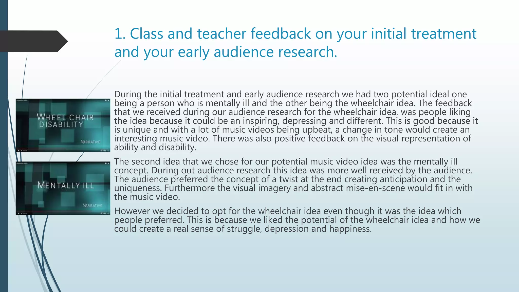 1. Class and teacher feedback on your initial treatment
and your early audience research.
During the initial treatment and early audience research we had two potential ideal one
being a person who is mentally ill and the other being the wheelchair idea. The feedback
that we received during our audience research for the wheelchair idea, was people liking
the idea because it could be an inspiring, depressing and different. This is good because it
is unique and with a lot of music videos being upbeat, a change in tone would create an
interesting music video. There was also positive feedback on the visual representation of
ability and disability.
The second idea that we chose for our potential music video idea was the mentally ill
concept. During out audience research this idea was more well received by the audience.
The audience preferred the concept of a twist at the end creating anticipation and the
uniqueness. Furthermore the visual imagery and abstract mise-en-scene would fit in with
the music video.
However we decided to opt for the wheelchair idea even though it was the idea which
people preferred. This is because we liked the potential of the wheelchair idea and how we
could create a real sense of struggle, depression and happiness.
 