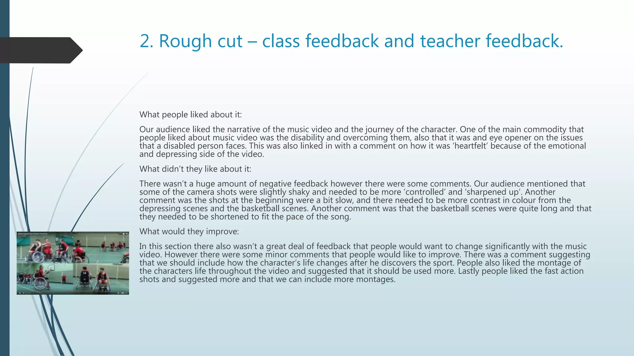 2. Rough cut – class feedback and teacher feedback.
What people liked about it:
Our audience liked the narrative of the music video and the journey of the character. One of the main commodity that
people liked about music video was the disability and overcoming them, also that it was and eye opener on the issues
that a disabled person faces. This was also linked in with a comment on how it was ‘heartfelt’ because of the emotional
and depressing side of the video.
What didn’t they like about it:
There wasn’t a huge amount of negative feedback however there were some comments. Our audience mentioned that
some of the camera shots were slightly shaky and needed to be more ‘controlled’ and ‘sharpened up’. Another
comment was the shots at the beginning were a bit slow, and there needed to be more contrast in colour from the
depressing scenes and the basketball scenes. Another comment was that the basketball scenes were quite long and that
they needed to be shortened to fit the pace of the song.
What would they improve:
In this section there also wasn’t a great deal of feedback that people would want to change significantly with the music
video. However there were some minor comments that people would like to improve. There was a comment suggesting
that we should include how the character’s life changes after he discovers the sport. People also liked the montage of
the characters life throughout the video and suggested that it should be used more. Lastly people liked the fast action
shots and suggested more and that we can include more montages.
 