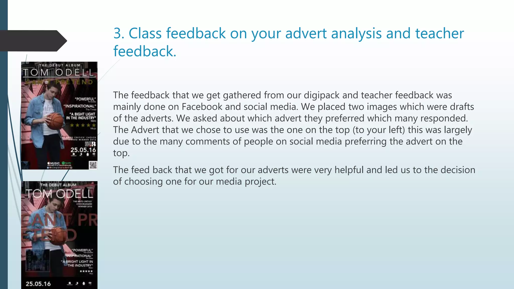 3. Class feedback on your advert analysis and teacher
feedback.
The feedback that we get gathered from our digipack and teacher feedback was
mainly done on Facebook and social media. We placed two images which were drafts
of the adverts. We asked about which advert they preferred which many responded.
The Advert that we chose to use was the one on the top (to your left) this was largely
due to the many comments of people on social media preferring the advert on the
top.
The feed back that we got for our adverts were very helpful and led us to the decision
of choosing one for our media project.
 