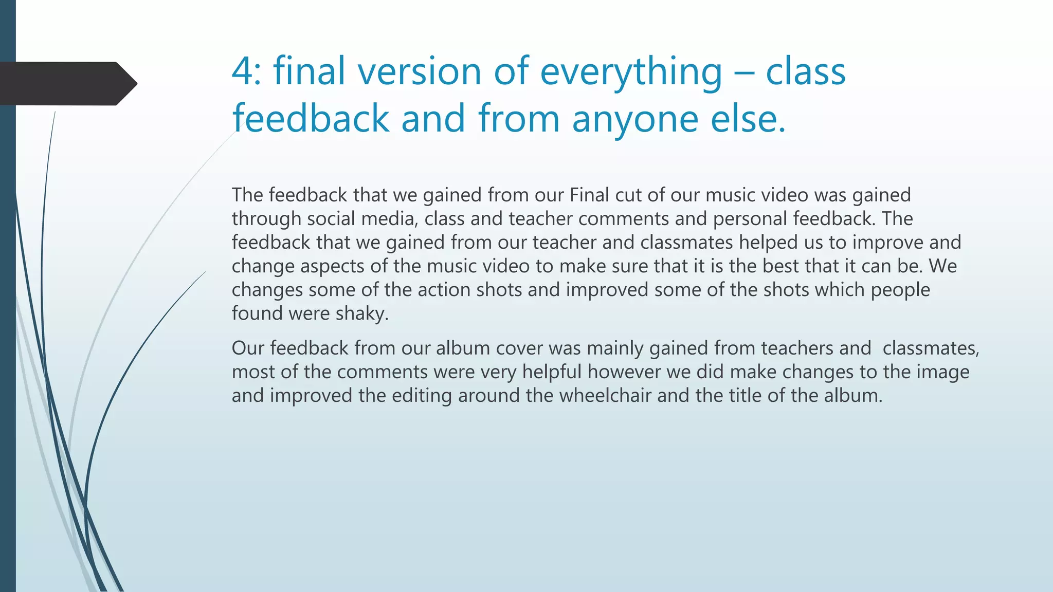 4: final version of everything – class
feedback and from anyone else.
The feedback that we gained from our Final cut of our music video was gained
through social media, class and teacher comments and personal feedback. The
feedback that we gained from our teacher and classmates helped us to improve and
change aspects of the music video to make sure that it is the best that it can be. We
changes some of the action shots and improved some of the shots which people
found were shaky.
Our feedback from our album cover was mainly gained from teachers and classmates,
most of the comments were very helpful however we did make changes to the image
and improved the editing around the wheelchair and the title of the album.
 