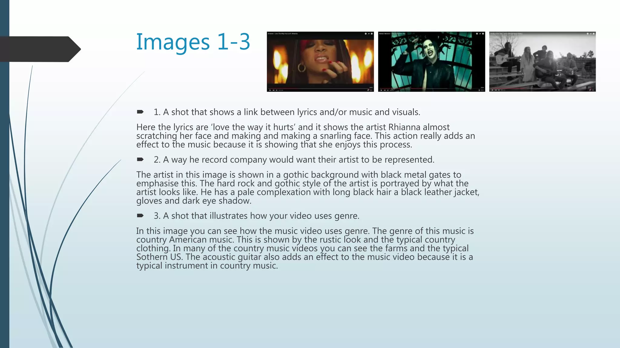 Images 1-3
 1. A shot that shows a link between lyrics and/or music and visuals.
Here the lyrics are ‘love the way it hurts’ and it shows the artist Rhianna almost
scratching her face and making and making a snarling face. This action really adds an
effect to the music because it is showing that she enjoys this process.
 2. A way he record company would want their artist to be represented.
The artist in this image is shown in a gothic background with black metal gates to
emphasise this. The hard rock and gothic style of the artist is portrayed by what the
artist looks like. He has a pale complexation with long black hair a black leather jacket,
gloves and dark eye shadow.
 3. A shot that illustrates how your video uses genre.
In this image you can see how the music video uses genre. The genre of this music is
country American music. This is shown by the rustic look and the typical country
clothing. In many of the country music videos you can see the farms and the typical
Sothern US. The acoustic guitar also adds an effect to the music video because it is a
typical instrument in country music.
 