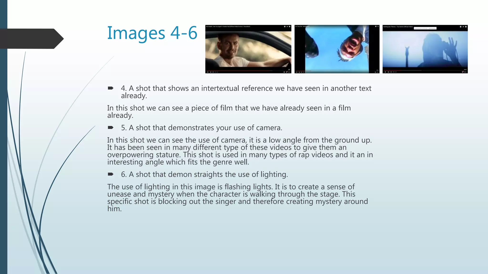 Images 4-6
 4. A shot that shows an intertextual reference we have seen in another text
already.
In this shot we can see a piece of film that we have already seen in a film
already.
 5. A shot that demonstrates your use of camera.
In this shot we can see the use of camera, it is a low angle from the ground up.
It has been seen in many different type of these videos to give them an
overpowering stature. This shot is used in many types of rap videos and it an in
interesting angle which fits the genre well.
 6. A shot that demon straights the use of lighting.
The use of lighting in this image is flashing lights. It is to create a sense of
unease and mystery when the character is walking through the stage. This
specific shot is blocking out the singer and therefore creating mystery around
him.
 
