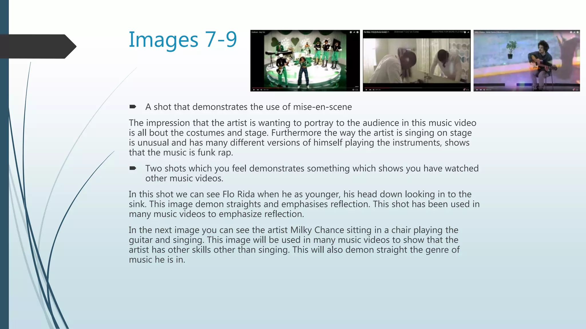 Images 7-9
 A shot that demonstrates the use of mise-en-scene
The impression that the artist is wanting to portray to the audience in this music video
is all bout the costumes and stage. Furthermore the way the artist is singing on stage
is unusual and has many different versions of himself playing the instruments, shows
that the music is funk rap.
 Two shots which you feel demonstrates something which shows you have watched
other music videos.
In this shot we can see Flo Rida when he as younger, his head down looking in to the
sink. This image demon straights and emphasises reflection. This shot has been used in
many music videos to emphasize reflection.
In the next image you can see the artist Milky Chance sitting in a chair playing the
guitar and singing. This image will be used in many music videos to show that the
artist has other skills other than singing. This will also demon straight the genre of
music he is in.
 