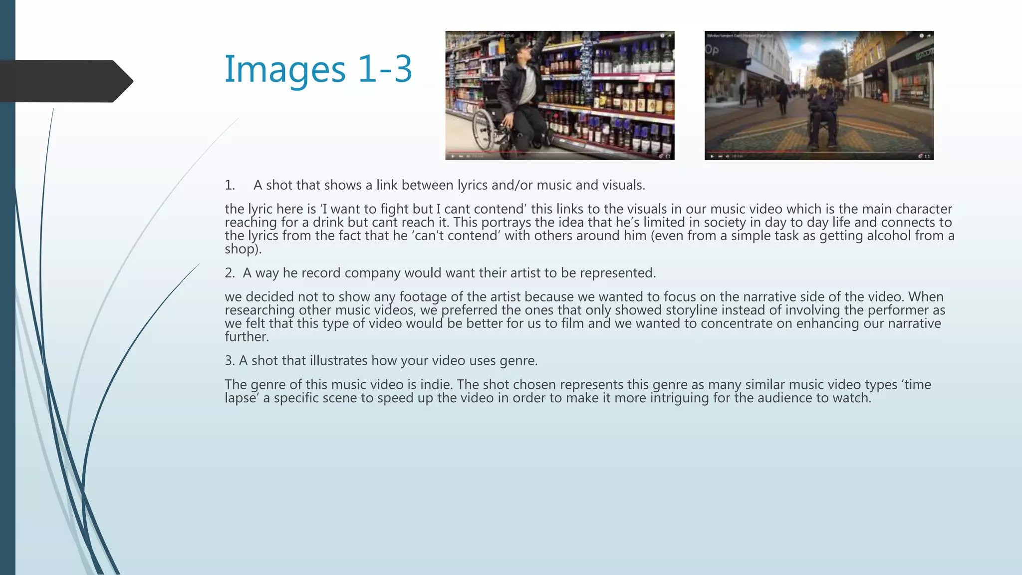 Images 1-3
1. A shot that shows a link between lyrics and/or music and visuals.
the lyric here is ‘I want to fight but I cant contend’ this links to the visuals in our music video which is the main character
reaching for a drink but cant reach it. This portrays the idea that he’s limited in society in day to day life and connects to
the lyrics from the fact that he ‘can’t contend’ with others around him (even from a simple task as getting alcohol from a
shop).
2. A way he record company would want their artist to be represented.
we decided not to show any footage of the artist because we wanted to focus on the narrative side of the video. When
researching other music videos, we preferred the ones that only showed storyline instead of involving the performer as
we felt that this type of video would be better for us to film and we wanted to concentrate on enhancing our narrative
further.
3. A shot that illustrates how your video uses genre.
The genre of this music video is indie. The shot chosen represents this genre as many similar music video types ‘time
lapse’ a specific scene to speed up the video in order to make it more intriguing for the audience to watch.
 