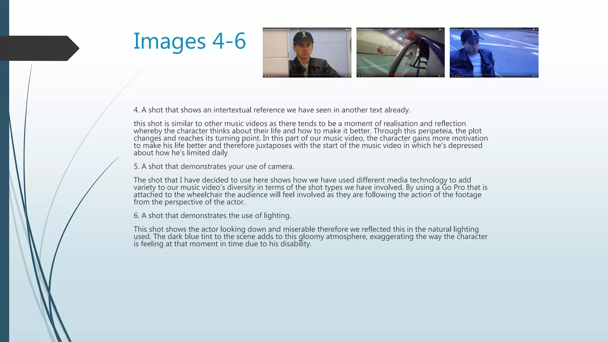 Images 4-6
4. A shot that shows an intertextual reference we have seen in another text already.
this shot is similar to other music videos as there tends to be a moment of realisation and reflection
whereby the character thinks about their life and how to make it better. Through this peripeteia, the plot
changes and reaches its turning point. In this part of our music video, the character gains more motivation
to make his life better and therefore juxtaposes with the start of the music video in which he’s depressed
about how he’s limited daily.
5. A shot that demonstrates your use of camera.
The shot that I have decided to use here shows how we have used different media technology to add
variety to our music video’s diversity in terms of the shot types we have involved. By using a Go Pro that is
attached to the wheelchair the audience will feel involved as they are following the action of the footage
from the perspective of the actor.
6. A shot that demonstrates the use of lighting.
This shot shows the actor looking down and miserable therefore we reflected this in the natural lighting
used. The dark blue tint to the scene adds to this gloomy atmosphere, exaggerating the way the character
is feeling at that moment in time due to his disability.
 