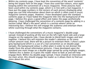  Within my contents page, I have kept the convention of the word ‘contents’
being the largest font on the page. I have also used few colours, once again
keeping within the convention of a music magazine. Three pictures have
been used within my contents page, which is in line with a real magazine. I
have put the page numbers in the corners of each picture displaying what
page you can find information about them on which is often used in music
magazine contents pages. However, I have developed upon the standard
contents page as I have faded the magazine title into the background of the
page. I believe this gives a good effect and makes the page aesthetically
pleasing. I have challenged the convention of a contents page by adding in a
section called ‘What’s the word’ which is a section where I write an
interesting fact. I believe this will engage the audience and entertain them
whilst scanning through what the magazine contains.
 I have challenged the conventions of a music magazine’s double page
spread. Instead of putting all the text on the left/right hand side and a large
imagine on the opposite side, I have decide to blend both images and text
together. I believe this will maintain the reader’s attention as for every
certain amount read, there will be a picture to entertain them. I chose a plain
grey background which is a use of a real convention as on double page
spreads; the background colour is often plain in order to not distract the
reader from the actual information/pictures. I have developed upon the
standard one main image on a double page spread by using multiple images.
I believe this is better as it gives the reader more to look at and will help
engage them. Within my double page spread, I have created an interview with
my main artist, this should engage the reader as it allows them to find out
more about the artist.
 