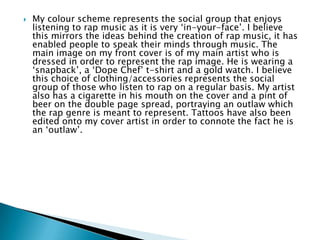  My colour scheme represents the social group that enjoys
listening to rap music as it is very ‘in-your-face’. I believe
this mirrors the ideas behind the creation of rap music, it has
enabled people to speak their minds through music. The
main image on my front cover is of my main artist who is
dressed in order to represent the rap image. He is wearing a
‘snapback’, a ‘Dope Chef’ t-shirt and a gold watch. I believe
this choice of clothing/accessories represents the social
group of those who listen to rap on a regular basis. My artist
also has a cigarette in his mouth on the cover and a pint of
beer on the double page spread, portraying an outlaw which
the rap genre is meant to represent. Tattoos have also been
edited onto my cover artist in order to connote the fact he is
an ‘outlaw’.
 