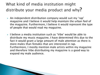  An independent distribution company would suit my ‘rap’
magazine and I believe it would help maintain the urban feel of
the magazine. Furthermore, I believe it would represent the type
of people that would read my magazine.
 I believe a media institution such as ‘Vibe’ would be able to
distribute my music magazine. I have determined this due to the
fact it would grant a large amount of male attention as there is
more males than females that are interested in rap.
Furthermore, I mostly mention male artists within my magazine
and therefore Vibe distributing my magazine is a good way to
expand my male audience.
 