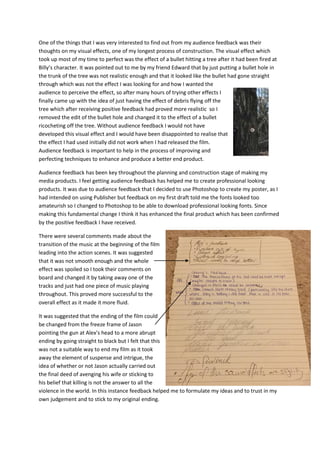 One of the things that I was very interested to find out from my audience feedback was their
thoughts on my visual effects, one of my longest process of construction. The visual effect which
took up most of my time to perfect was the effect of a bullet hitting a tree after it had been fired at
Billy’s character. It was pointed out to me by my friend Edward that by just putting a bullet hole in
the trunk of the tree was not realistic enough and that it looked like the bullet had gone straight
through which was not the effect I was looking for and how I wanted the
audience to perceive the effect, so after many hours of trying other effects I
finally came up with the idea of just having the effect of debris flying off the
tree which after receiving positive feedback had proved more realistic so I
removed the edit of the bullet hole and changed it to the effect of a bullet
ricocheting off the tree. Without audience feedback I would not have
developed this visual effect and I would have been disappointed to realise that
the effect I had used initially did not work when I had released the film.
Audience feedback is important to help in the process of improving and
perfecting techniques to enhance and produce a better end product.
Audience feedback has been key throughout the planning and construction stage of making my
media products. I feel getting audience feedback has helped me to create professional looking
products. It was due to audience feedback that I decided to use Photoshop to create my poster, as I
had intended on using Publisher but feedback on my first draft told me the fonts looked too
amateurish so I changed to Photoshop to be able to download professional looking fonts. Since
making this fundamental change I think it has enhanced the final product which has been confirmed
by the positive feedback I have received.
There were several comments made about the
transition of the music at the beginning of the film
leading into the action scenes. It was suggested
that it was not smooth enough and the whole
effect was spoiled so I took their comments on
board and changed it by taking away one of the
tracks and just had one piece of music playing
throughout. This proved more successful to the
overall effect as it made it more fluid.
It was suggested that the ending of the film could
be changed from the freeze frame of Jason
pointing the gun at Alex’s head to a more abrupt
ending by going straight to black but I felt that this
was not a suitable way to end my film as it took
away the element of suspense and intrigue, the
idea of whether or not Jason actually carried out
the final deed of avenging his wife or sticking to
his belief that killing is not the answer to all the
violence in the world. In this instance feedback helped me to formulate my ideas and to trust in my
own judgement and to stick to my original ending.
 