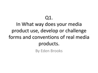 Q1.
   In What way does your media
 product use, develop or challenge
forms and conventions of real media
            products.
           By Eden Brooks
 