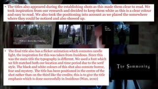 • The titles also appeared during the establishing shots as this made them clear to read. We
took inspiration from our research and decided to keep them white as this is a clear colour
and easy to read. We also took the positioning into account as we placed the somewhere
where they could be noticed and also showed up.
• The final title also has a flicker animation which connotes candle
light, the inspiration for this was taken from Insidious. Since this
was the main title the typography is different. We used a font which
we felt matched both our location and time period due to the serif
style. The black and white colours of this shot also connote horror,
fear and mystery. The title has been positioned in the centre of the
shot rather than on the third like the credits; this is to give the title
emphasis which is done successfully in Insidious (Wan, 2010)
 