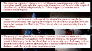 • The sequence contains 3 characters. If the film were to continue, one of the male
characters would go on to be the protagonist throughout and the other (the sceptical
friend) would be killed off quite early on. This is a typical convention to the
supernatural sub-genre.
• However, it could be seen to challenge all the ideas of the genre as usually the
audience is positioned with a group of teenagers which continue to get killed off one
by one, for example the film Ouija (White, 2014), whereas in our opening there is
only 2 boys.
• The young girl as a ghost is an archetypal character, however she looks more
innocent than many young girls in horror films, for example, The Ring (Verbinski,
2002), this is largely due to her blonde hair as it means she never looks very dark so
doesn’t connote hell as much. However, this is contrasted by her makeup since we
darkened under her eyes in order to connote death.
 