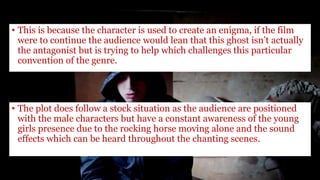 • This is because the character is used to create an enigma, if the film
were to continue the audience would lean that this ghost isn’t actually
the antagonist but is trying to help which challenges this particular
convention of the genre.
• The plot does follow a stock situation as the audience are positioned
with the male characters but have a constant awareness of the young
girls presence due to the rocking horse moving alone and the sound
effects which can be heard throughout the chanting scenes.
 
