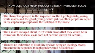 • The characters present in the sequence are the 2 protagonists, young,
white males, and the ghost, young, white girl. No other people are scene
in the clip to help emphasise the isolation of the house.
HOW DOES YOUR MEDIA PRODUCT REPRESENT PARTICULAR SOCIAL
GROUPS?
• The 2 males are aged about 16-17 which means that they would be in
education, their social class does not become known for certain.
• There is no indication of disability or class being an ideology that is
present in the sequence though gender could be looked at.
 