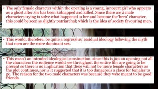 • The only female character within the opening is a young, innocent girl who appears
as a ghost after she has been kidnapped and killed. Since there are 2 male
characters trying to solve what happened to her and become the ‘hero’ character,
this could be seen as slightly patriarchal; which is the idea of society favouring men.
• This would, therefore, be quite a regressive/ residual ideology following the myth
that men are the more dominant sex.
• This wasn’t an intended ideological construction, since this is just an opening not all
the characters the audience would see throughout the entire film are going to be
present so there is no implication that there will not be more female characters as
the plot continues, nor is it suggested that it is too dangerous a place for females to
go. The reason for the two male characters was because they were meant to be good
friends.
 