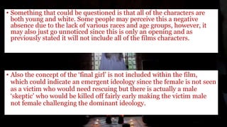 • Something that could be questioned is that all of the characters are
both young and white. Some people may perceive this a negative
absence due to the lack of various races and age groups, however, it
may also just go unnoticed since this is only an opening and as
previously stated it will not include all of the films characters.
• Also the concept of the ‘final girl’ is not included within the film,
which could indicate an emergent ideology since the female is not seen
as a victim who would need rescuing but there is actually a male
‘skeptic’ who would be killed off fairly early making the victim male
not female challenging the dominant ideology.
 