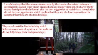 • I would not say that the mise-en-scene seen by the 2 male characters costumes is
ideologically loaded. They aren’t branded and are mainly simplistic but aren’t tatty
to any description which doesn’t give the best suggestion of social class, though they
do not have an appearance which implies that they are of a low class so it can be
assumed that they are of a middle class.
They are dressed in black clothing which
holds connotations of mystery so the audience
do not fully know their backgrounds yet.
 