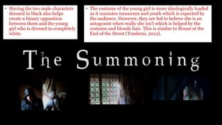 • Having the two male characters
dressed in black also helps
create a binary opposition
between them and the young
girl who is dressed in completely
white.
• The costume of the young girl is more ideologically loaded
as it connotes innocence and youth which is expected by
the audience. However, they are led to believe she is an
antagonist when really she isn’t which is helped by the
costume and blonde hair. This is similar to House at the
End of the Street (Tonderai, 2012).
 