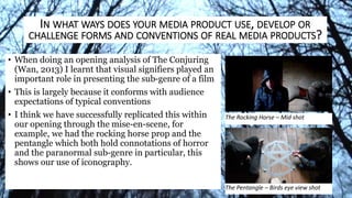 • When doing an opening analysis of The Conjuring
(Wan, 2013) I learnt that visual signifiers played an
important role in presenting the sub-genre of a film
• This is largely because it conforms with audience
expectations of typical conventions
• I think we have successfully replicated this within
our opening through the mise-en-scene, for
example, we had the rocking horse prop and the
pentangle which both hold connotations of horror
and the paranormal sub-genre in particular, this
shows our use of iconography.
The Rocking Horse – Mid shot
The Pentangle – Birds eye view shot
IN WHAT WAYS DOES YOUR MEDIA PRODUCT USE, DEVELOP OR
CHALLENGE FORMS AND CONVENTIONS OF REAL MEDIA PRODUCTS?
 