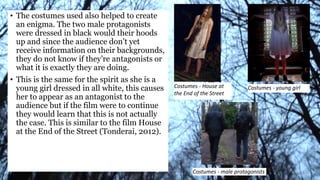 • The costumes used also helped to create
an enigma. The two male protagonists
were dressed in black would their hoods
up and since the audience don’t yet
receive information on their backgrounds,
they do not know if they’re antagonists or
what it is exactly they are doing.
• This is the same for the spirit as she is a
young girl dressed in all white, this causes
her to appear as an antagonist to the
audience but if the film were to continue
they would learn that this is not actually
the case. This is similar to the film House
at the End of the Street (Tonderai, 2012).
Costumes - male protagonists
Costumes - young girlCostumes - House at
the End of the Street
 