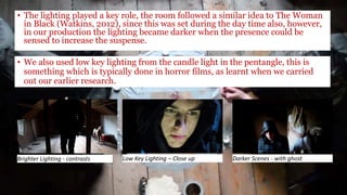 • The lighting played a key role, the room followed a similar idea to The Woman
in Black (Watkins, 2012), since this was set during the day time also, however,
in our production the lighting became darker when the presence could be
sensed to increase the suspense.
Brighter Lighting - contrasts Low Key Lighting – Close up Darker Scenes - with ghost
• We also used low key lighting from the candle light in the pentangle, this is
something which is typically done in horror films, as learnt when we carried
out our earlier research.
 
