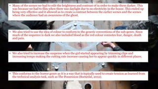 • We also tried to increase the suspense when the girl started appearing by trimming clips and
increasing tempo making the cutting rate increase causing her to appear quickly in different places.
• Many of the scenes we had to edit the brightness and contrast of in order to make them darker. This
was because we had to film when there was daylight due to no electricity in the house. This ended up
being very effective and it allowed us to create a contrast between the earlier scenes and the scenes
where the audience had an awareness of the ghost.
• We also tried to use the idea of colour to conform to the generic conventions of the sub-genre. Since
much of the sequence is dark we also included blood as the red colour connotes fear, danger, death
and pain.
• This conforms to the horror genre as it is a way that is typically used to create tension as learned from
the technical analysis task, such as The Possession (Bornedal, 2012).
 