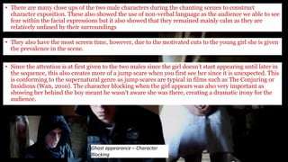 • There are many close ups of the two male characters during the chanting scenes to construct
character exposition. These also showed the use of non-verbal language as the audience we able to see
fear within the facial expressions but it also showed that they remained mainly calm as they are
relatively unfased by their surroundings
Ghost appearance – Character
Blocking
• They also have the most screen time, however, due to the motivated cuts to the young girl she is given
the prevalence in the scene.
• Since the attention is at first given to the two males since the girl doesn’t start appearing until later in
the sequence, this also creates more of a jump scare when you first see her since it is unexpected. This
is conforming to the supernatural genre as jump scares are typical in films such as The Conjuring or
Insidious (Wan, 2010). The character blocking when the girl appears was also very important as
showing her behind the boy meant he wasn’t aware she was there, creating a dramatic irony for the
audience.
 