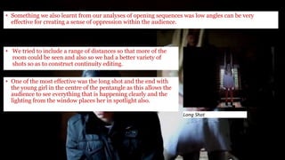 • Something we also learnt from our analyses of opening sequences was low angles can be very
effective for creating a sense of oppression within the audience.
Long Shot
• We tried to include a range of distances so that more of the
room could be seen and also so we had a better variety of
shots so as to construct continuity editing.
• One of the most effective was the long shot and the end with
the young girl in the centre of the pentangle as this allows the
audience to see everything that is happening clearly and the
lighting from the window places her in spotlight also.
 