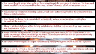 • Our use of diegetic sound also conforms the conventions of the supernatural sub-genre. We have used
many sound effects such as creaking doors and children’s laughter which both connote horror.
• We also have a soundtrack featuring a piano, which plays in the background of the shots outside the
house to build suspense.
• Once inside the house the tension is built on further by a drone soundtrack layer which plays
throughout the sequence.
• There is minimal dialogue within the clip to help further build an enigma and draw focus to visuals
and development of plot
• When the door swings shut the volume of the bang is amplified as it is all that can be heard at that
point, emphasised by the sound bridge we edited. This increases the idea that the presence is nearby
which is something also done in The Conjuring.
• The use of sound bridges also helped the continuity editing throughout which masks cuts in visuals.
• There is also the scream at the end of the sequence which is a common audial signifier used in horror,
conforming to the audiences expectations creating a visceral experience.
 