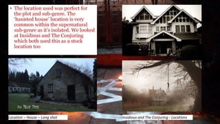 • The location used was perfect for
the plot and sub-genre. The
‘haunted house’ location is very
common within the supernatural
sub-genre as it’s isolated. We looked
at Insidious and The Conjuring
which both used this as a stock
location too
Insidious and The Conjuring - LocationsLocation – House – Long shot
 