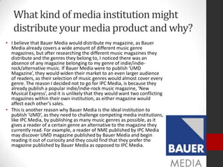 What kind of media institution might
   distribute your media product and why?
• I believe that Bauer Media would distribute my magazine, as Bauer
  Media already covers a wide amount of different music genre
  magazines, but after researching the different music magazines they
  distribute and the genres they belong to, I noticed there was an
  absence of any magazine belonging to my genre of indie/indie-
  rock/alternative music. If Bauer Media were to publish ‘UMD
  Magazine’, they would widen their market to an even larger audience
  of readers, as their selection of music genres would almost cover every
  genre. The reason I decided not to go for IPC Media, is because they
  already publish a popular indie/indie-rock music magazine, ‘New
  Musical Express’, and it is unlikely that they would want two conflicting
  magazines within their own institution, as either magazine would
  affect each other’s sales.
• This is another reason why Bauer Media is the ideal institution to
  publish ‘UMD’, as they need to challenge competing media institutions,
  like IPC Media, by publishing as many music genres as possible, as it
  gives a reader of a certain genre an alternative to the magazine they
  currently read. For example, a reader of NME published by IPC Media
  may discover UMD magazine published by Bauer Media and begin
  reading it out of curiosity and they could find that they prefer the
  magazine published by Bauer Media as opposed to IPC Media.
 