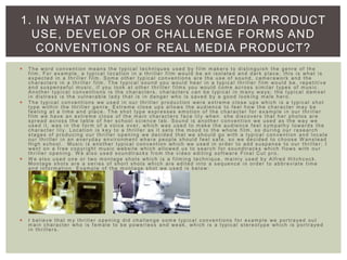  T he word convent ion m eans the typ ic a l techniques used by f ilm m ak ers to distin gu is h the genre of the
f ilm . For exam ple, a typ ica l location in a thrille r f ilm would be an isolate d and dark place; this is what is
expected in a thrille r f ilm . Som e other typ ica l conventions are the use of sound, cam erawork and the
characters in a thrille r f ilm . T he typ ic a l sound you would hear in a typ ica l thriller f ilm would be, repetit ive
and suspensef ul m usic, if you look at other thrille r f ilm s you would com e across sim ila r types of m usic.
Another typ ica l conventions is the characters, characters can be typ ica l in m any wa ys; the typ ic a l dam sel
in distress is the vulner ab le lad y that is in danger who is saved by a good look ing m ale hero.
 T he typ ica l conventions we used in our thrille r production were extrem e close ups which is a typ ica l shot
type with in the thriller genre. Extrem e close ups allo ws the audience to f eel how the character m ay be
f eeling at a tim e and place. T he shot typ e expresses em otion of the character f or exam ple in our thriller
f ilm we have an extrem e close of the m ain characters f ace lily when she discovers that her photos are
spread across the table of her school science lab. Sound is another conventio n we used as the wa y we
used it, was in the f orm of a voice over, which was used to m ak e the audience f eel sym path y towards the
character lily. Location is k ey to a thriller as it sets the m ood to the whole f ilm , so during our research
stages of producing our thrille r opening we decided that we should go with a typ ica l convention and locate
our thrille r in an ever yd a y enviro nm ent where people should f eel saf e, so we decided to choose W anstead
High school. Music is another typ ica l convention which we used in order to add suspense to our thrille r; I
went on a f ree copyr ight m usic website which allo we d us to search f or soundtrack s which f lows with our
thrille r opening. W e also used soundtrack s f rom the video editin g sof tware Final Cut pro.
 W e also used one or two m ontage shots which is a f ilm ing technique, m ainly used by Alf red Hitchcock .
Montage shots are a series of short shots which are edited into a sequence in order to abbreviat e tim e
and inf orm ation . Exam ple of the m ontage shot we used is below:
 I believe that m y thriller opening did challenge som e typ ica l conventio ns f or exam ple we portra ye d out
m ain character who is f em ale to be power less and weak , which is a typ ica l stereot yp e which is portra ye d
in thrille rs .
1. IN WHAT WAYS DOES YOUR MEDIA PRODUCT
USE, DEVELOP OR CHALLENGE FORMS AND
CONVENTIONS OF REAL MEDIA PRODUCT?
 