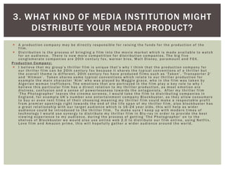  A production company may be directly responsible for raising the funds for the production of the
film.
 Distribution is the process of bringing a film into the movie market which is made available to watch
for an audience. There is now more competition for distribution companies. The big five
conglomerate companies are 20th century fox, warner bros, Walt Disney, paramount and FOX.
Production Co mpany:
 I believe that my group’s thriller film is unique that’s why I think that the production company for
our thriller film can be 20th century fox because it shares the typical conventions of a thriller but
the overall theme is different. 20th century fox have produced films such as ‘Taken’, ‘Transporter 2’
and ‘Hitman’. Taken shares some typical conventions which relate to our thriller production for
example the main character ‘Kim’ who was played by Maggie grace, who in the film was taken by
Algerian woman traffickers. The emotions that are portrayed in the film play a key role to why I
believe this particular film has a direct relation to my thriller production, as most emotion are
distress, confusion and a sense of powerlessness towards the antagonists. After my thriller film
‘The Photographer’ leaves the cinema screens, I would take the film to distributing companies in
England, for example UK’s number one entertainment company Blockbuster, as they allow consumers
to buy or even rent films of their choosing meaning my thriller film could make a respectable profit
from premier openings right towards the end of the life span of my thriller film, also blockbuster has
a great relationship with our target audience which is 16 -24 year olds, this will help as wider
audience could be introduced to the thriller film. To make sure I keep up with modern times of
technology I would use synergy to distribute my thriller film in Blu -ray in order to provide the best
viewing experience to my audience, during the process of getting ‘The Photographer’ on to the
shelves of Blockbuster we would also use online web 2.0 to distribute our film online, using Netflix,
Love film and Amazon prime, this will hopefully gather a wider audience around the world.
3. WHAT KIND OF MEDIA INSTITUTION MIGHT
DISTRIBUTE YOUR MEDIA PRODUCT?
 