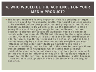  The target audience is very important this is a priority; a target
audience could be for example adults. The target audience needs
to be decided before post production and pre-production. So our
primary audience is 16-24 year olds, as the character is also a
young this would be a good range for our audience, then we
decided to choose our secondary audience would be aimed at
people older for example 25-30 but this may be the stages when
it’s on DVD as it allows us to distribute the thriller production at
a larger scale. Our thriller is based on a school girl who is being
hunted mentally by a school teacher so this storyline can exert
influence on the older individuals as nowadays it’s kind of
become something that we hear of in the news for example there
was an article on a newspaper which stated that a known
paedophile went undetected when applying for a job at a school,
so this could be an influence to why an older audience might be
drawn to this thriller film. A secondary audience is vital because
it can act as a backup plan in case of an issue with the original
audience.
4. WHO WOULD BE THE AUDIENCE FOR YOUR
MEDIA PRODUCT?
 