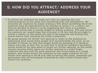  To attract our audience we made sure that our opening was very
entertaining but at the same time something dark and atmospheric. We
attracted our audience by simply making a film about something which the
audience have all experienced so we decided to locate it in a school, but
then we decided to switch it up by suggesting that there is a predator
within the school who is taking images of female students. This will attract
the audience as I would hope that everyone in UK has had the privilege to
attend a school, so this which will add to the suspense and feeling they
would receive from watching the thriller production.
 My group wanted the thriller film opening to relate to the audience by
addressing what would make people feel uncomfortable the most, so we
decided to choose an Idea that people would be speaking of or going to
nearly every day of their life, so with that in mind we decided a secondary
school would be the best place to locate our thriller opening, as this would
concern parents which opens our thriller opening to a wider target
audience and also with the main character who is portrayed as a young
student, who would attract the audience as the target audience for our
thriller film opening is 16-24 year olds so having this young, powerless girl
which goes with all stereotypes illustrated by most thrillers would help
attract our audience.
5. HOW DID YOU ATTRACT/ ADDRESS YOUR
AUDIENCE?
 