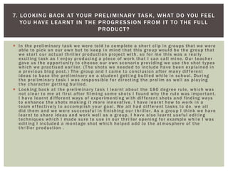  In the preliminary task we were told to complete a short clip in groups that we were
able to pick on our own but to keep in mind that this group would be the group that
we start our actual thriller production project with, so for me this was a really
exciting task as I enjoy producing a piece of work that I can call mine. Our teacher
gave us the opportunity to choose our own scenario providing we use the shot types
which we practised earlier. (The shots we needed to include have been explained in
a previous blog post.) The group and I came to conclusion after many different
ideas to base the preliminary on a student getting bullied while in school. During
the preliminary task I was responsible for directing the prelim as well as playing
the character getting bullied.
 Looking back at the preliminary task I learnt about the 180 degree rule, which was
not clear to me at first after filming some shots I found why the rule was important.
I have learnt different ways of experimenting with different shots and finding ways
to enhance the shots making it more innovative. I have learnt how to work in a
team effectively to accomplish your goal. We all had different tasks to do, we all
did them and we were successful in finishing our thriller. As a group I think we have
learnt to share ideas and work well as a group. I have also learnt useful editing
techniques which I made sure to use in our thriller opening for example while I was
editing I included a montage shot which helped add to the atmosphere of the
thriller production .
7. LOOKING BACK AT YOUR PRELIMINARY TASK, WHAT DO YOU FEEL
YOU HAVE LEARNT IN THE PROGRESSION FROM IT TO THE FULL
PRODUCT?
 